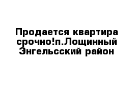 Продается квартира срочно!п.Лощинный Энгельсский район